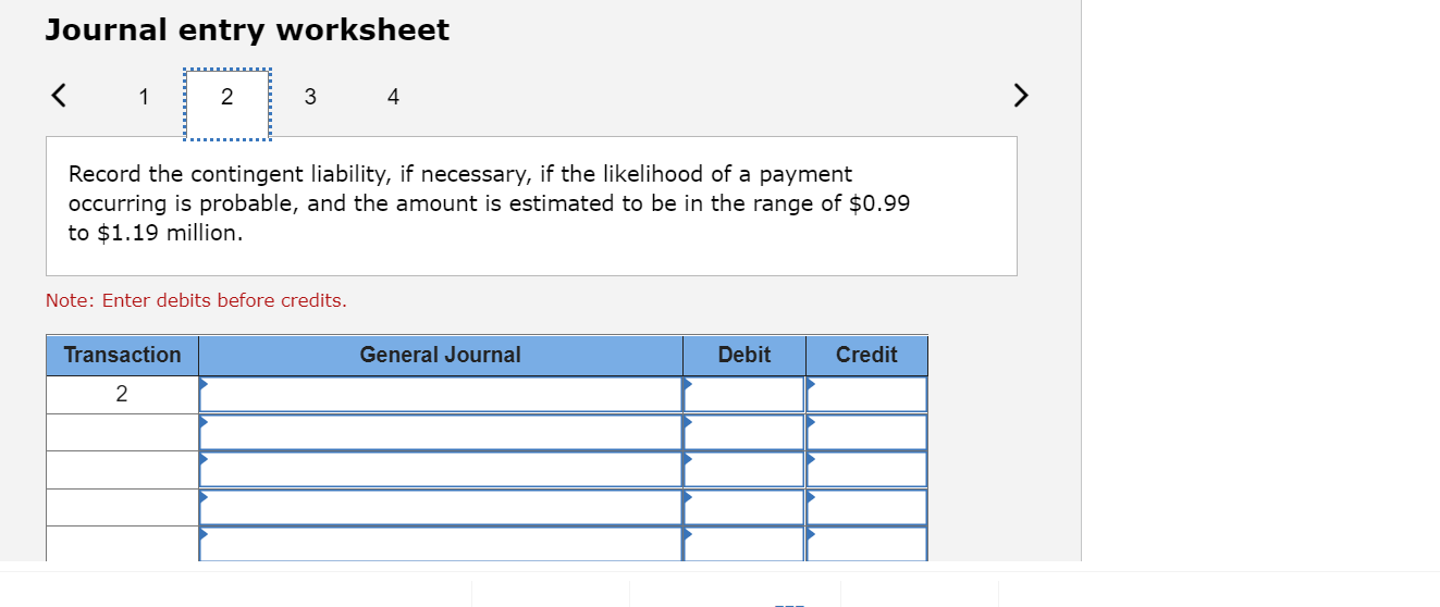 Journal entry worksheet
<
1
2
3
4
Record the contingent liability, if necessary, if the likelihood of a payment
occurring is 