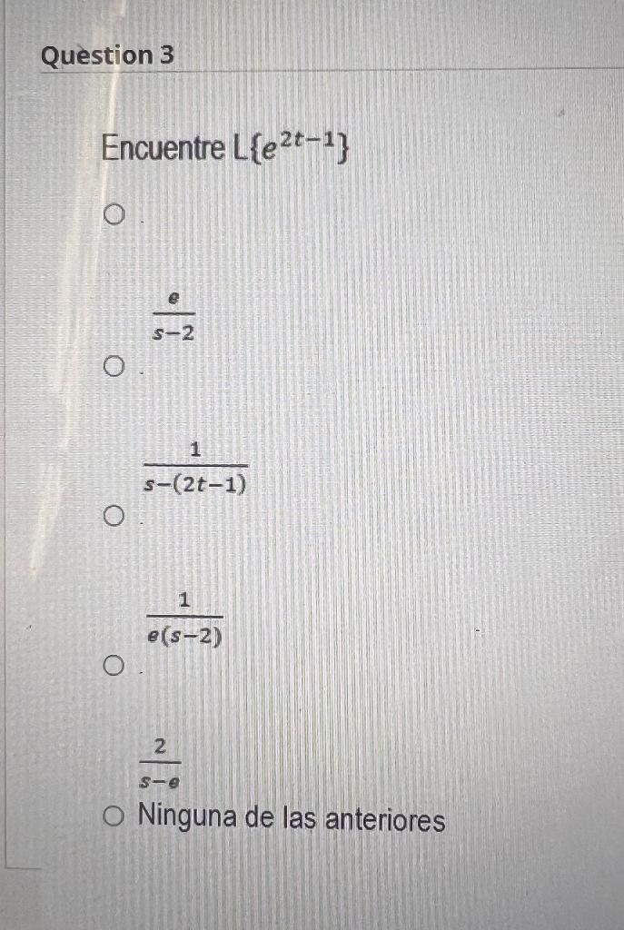 Encuentre \( L\left\{e^{2 t-1}\right\} \) \( \frac{e}{s-2} \) \[ \frac{1}{s-(2 t-1)} \] \[ \frac{1}{e(s-2)} \] \[ \frac{2}{s-