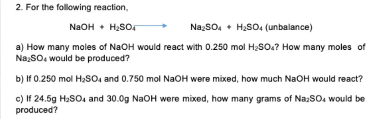 2. For the following reaction,
NaOH + H?SO4
Na2SO4 + H2SO4 (unbalance)
a) How many moles of NaOH would react with 0.250 mol H