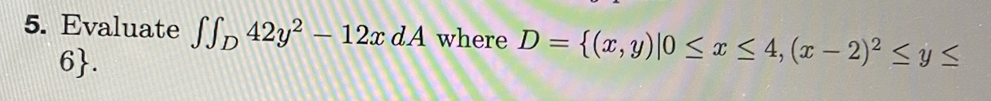 5. Evaluate \( \iint_{D} 42 y^{2}-12 x d A \) where \( D=\left\{(x, y) \mid 0 \leq x \leq 4,(x-2)^{2} \leq y \leq\right. \) \