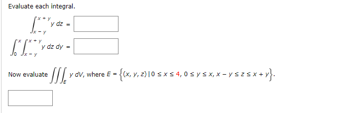 Evaluate each integral. \[ \begin{array}{r} \int_{x-y}^{x+y} y d z= \\ \int_{0}^{x} \int_{x-y}^{x+y} y d z d y= \end{array} \