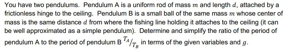 You have two pendulums. Pendulum A is a uniform rod of mass m and length d, attached by a
frictionless hinge to the ceiling. 