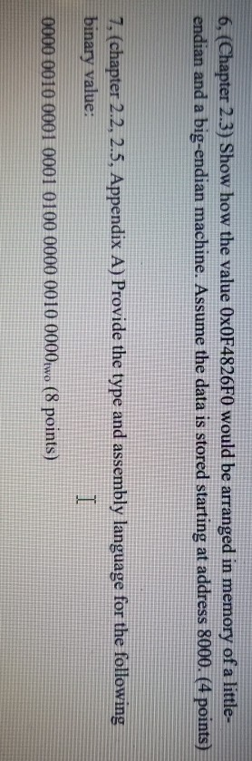 6, (Chapter 2.3) Show how the value Ox0F4826F0 would be arranged in memory of a little- endian and a big-endian machine. Assu