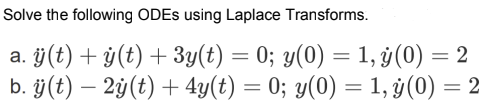 Solve the following ODEs using Laplace Transforms. a. \( \ddot{y}(t)+\dot{y}(t)+3 y(t)=0 ; y(0)=1, \dot{y}(0)=2 \) b. \( \ddo