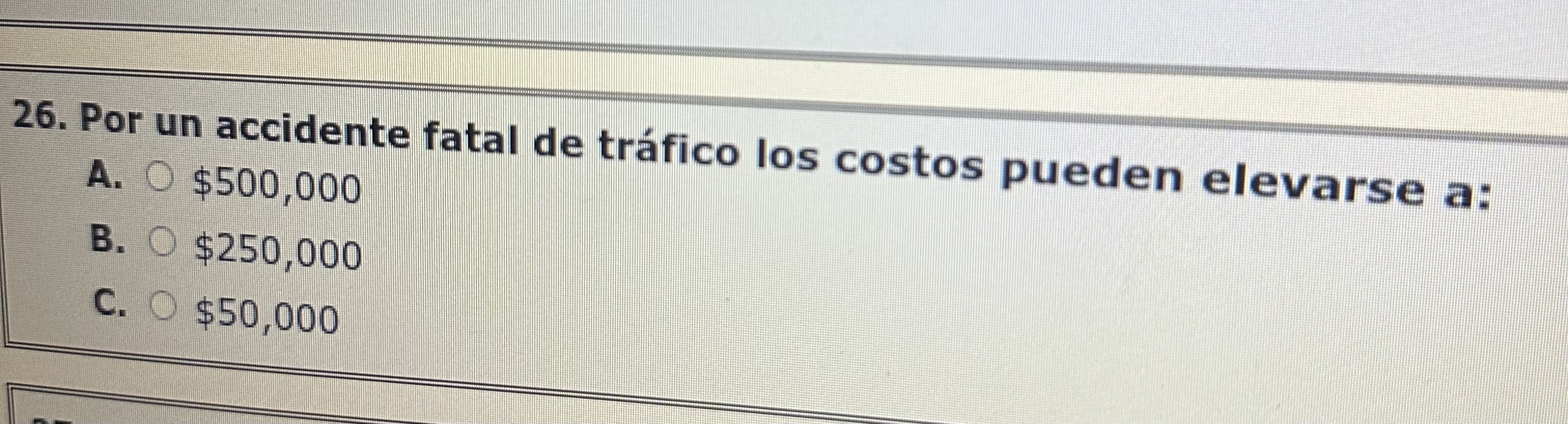 26. Por un accidente fatal de tráfico los costos pueden elevarse a: A. \( \$ 500,000 \) B. \( \$ 250,000 \) C. \( \$ 50,000 \