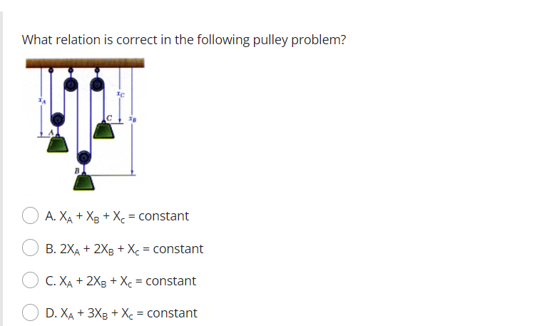 What relation is correct in the following pulley problem?
A. \( X_{A}+X_{B}+X_{C}= \) constant
B. \( 2 X_{A}+2 X_{B}+X_{C}= \