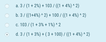 a. 3/(1 + 2%) + 103 / ((1 + 4%)^2) b. 3/((1+4%)^2)+100/((1 + 4%)^2) c. 103 / (1 + 3% + 1%)^2 d. 3/(1 + 3%) + ( 3 + 100)/((1 +