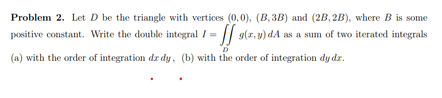 Problem 2. Let \( D \) be the triangle with vertices \( (0,0),(B, 3 B) \) and \( (2 B, 2 B) \), where \( B \) is some positiv