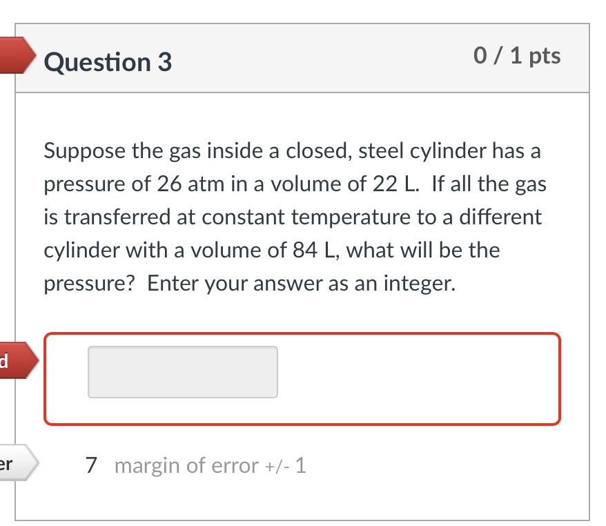 d
er
Question 3
0/1 pts
Suppose the gas inside a closed, steel cylinder has a
pressure of 26 atm in a volume of 22 L. If all 