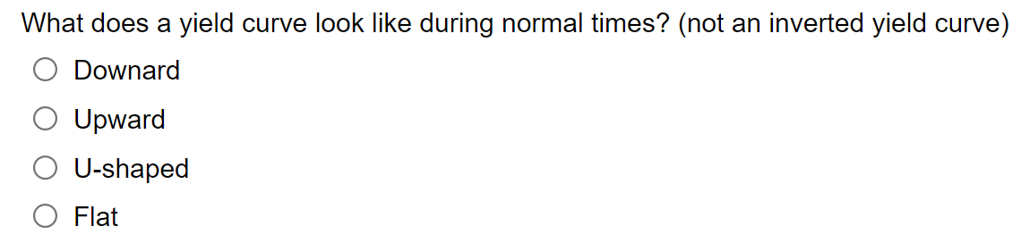 What does a yield curve look like during normal times? (not an inverted yield curve)
Downard
Upward
U-shaped
Flat