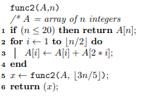 func2(Ain) /* A = array of n integers 1 if (n <20) then return A[n]; 2 for it 1 to [n/2) do 3 A[i] + A[i] + A[2 + i]; 4 end 5