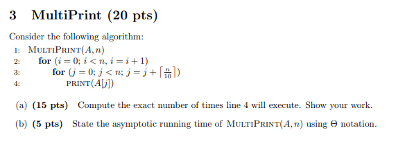 3 MultiPrint (20 pts) Consider the following algorithm: 1: MULTIPRINT(A, n) 2: for (i=0; i<n,i=i+1) 3: for (j = 0; j<n; j =j+