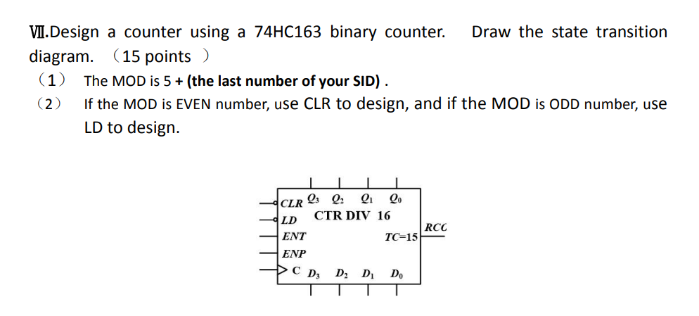 VII.Design a counter using a 74HC163 binary counter. Draw the state transition
diagram. (15 points )
(1) The MOD is 5+ (the l