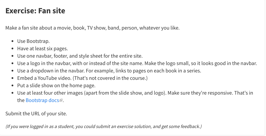 Exercise: Fan site Make a fan site about a movie, book, TV show, band, person, whatever you like. • Use Bootstrap. • Have at