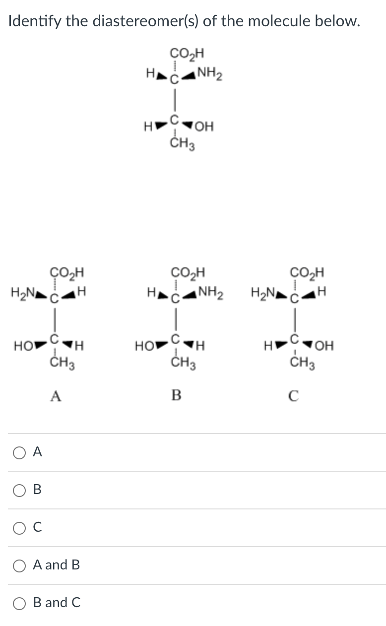 Identify the diastereomer(s) of the molecule below.
A
B
C
\( A \) and \( B \)
\( B \) and \( C \)