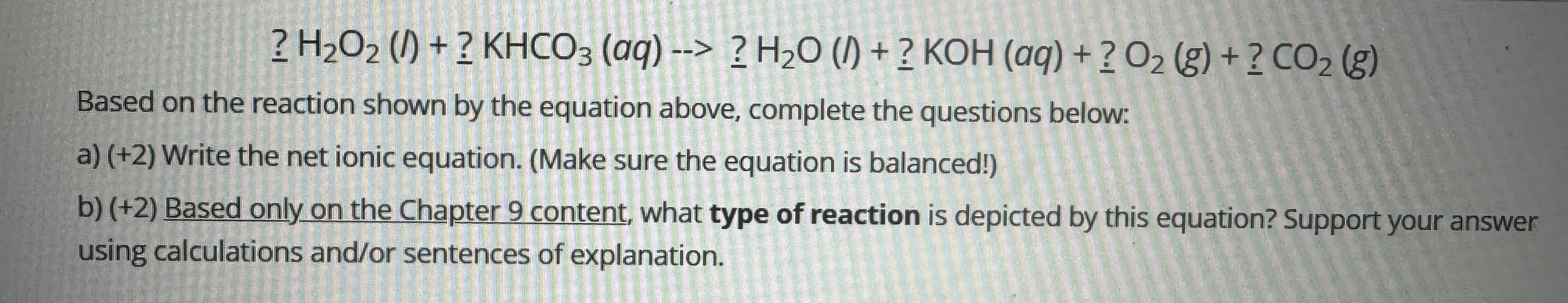 \[
? \mathrm{H}_{2} \mathrm{O}_{2}(l)+? \mathrm{KHCO}_{3}(a q)->? \mathrm{H}_{2} \mathrm{O}(l)+? \mathrm{KOH}(a q)+? \mathrm{