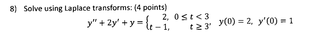 8) Solve using Laplace transforms: (4 points) \[ y^{\prime \prime}+2 y^{\prime}+y=\left\{\begin{array}{rr} 2, & 0 \leq t<3 \\