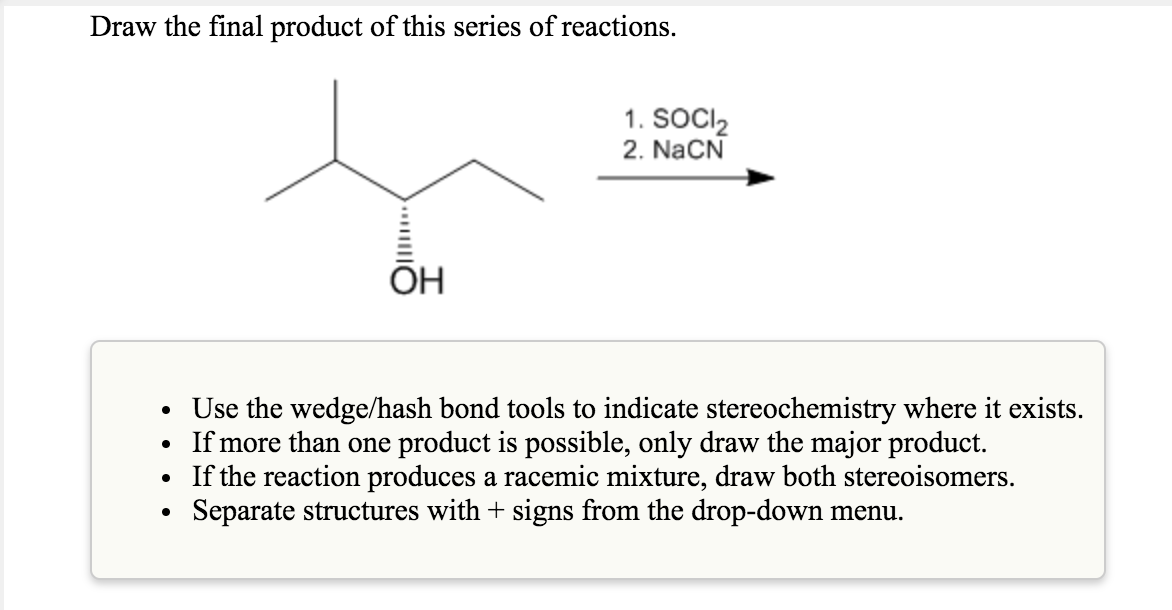 Draw the final product of this series of reactions.
1. SOCI2
2. NaCN
OH
.
Use the wedge/hash bond tools to indicate stereoche