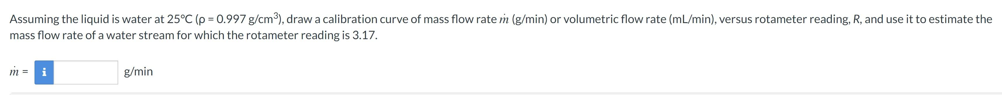 mass flow rate of a water stream for which the rotameter reading is \( 3.17 . \)
\( \dot{m}= \)
\( \mathrm{g} / \mathrm{min} 