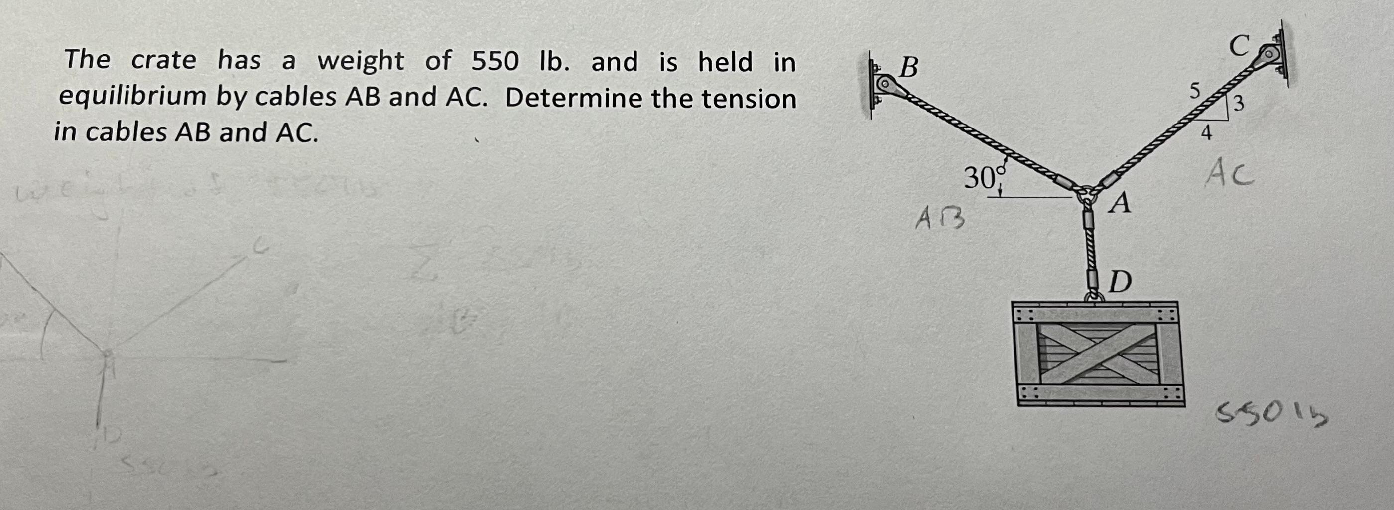 The crate has a weight of \( 550 \mathrm{lb} \). and is held in equilibrium by cables \( A B \) and \( A C \). Determine the