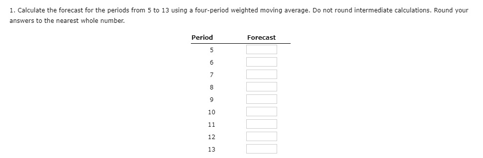 1. Calculate the forecast for the periods from 5 to 13 using a four-period weighted moving average. Do not round intermediate