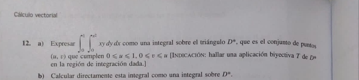 12. a) Expresar \( \int_{0}^{1} \int_{0}^{x^{2}} x y d y d x \) como una integral sobre el triángulo \( D^{*} \), que es el c