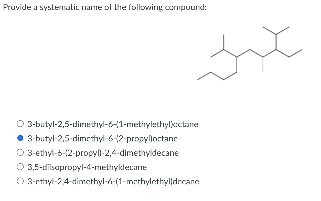 Provide a systematic name of the following compound:
3-butyl-2,5-dimethyl-6-(1-methylethyl)octane
3-butyl-2,5-dimethyl-6-(2-p