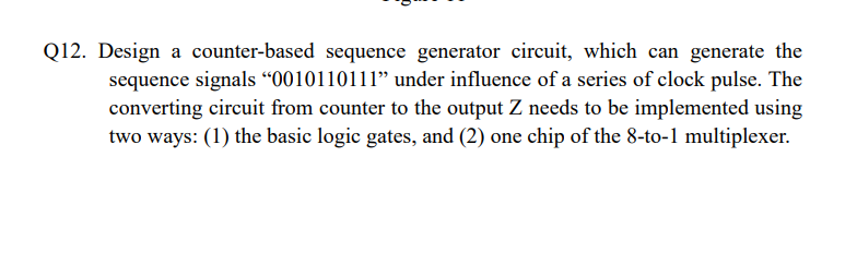 Q12. Design a counter-based sequence generator circuit, which can generate the
sequence signals 0010110111 under influence 