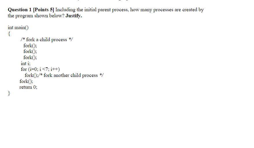 Question 1 [Points 5] Including the initial parent process, how many processes are created by the program shown below? Justif