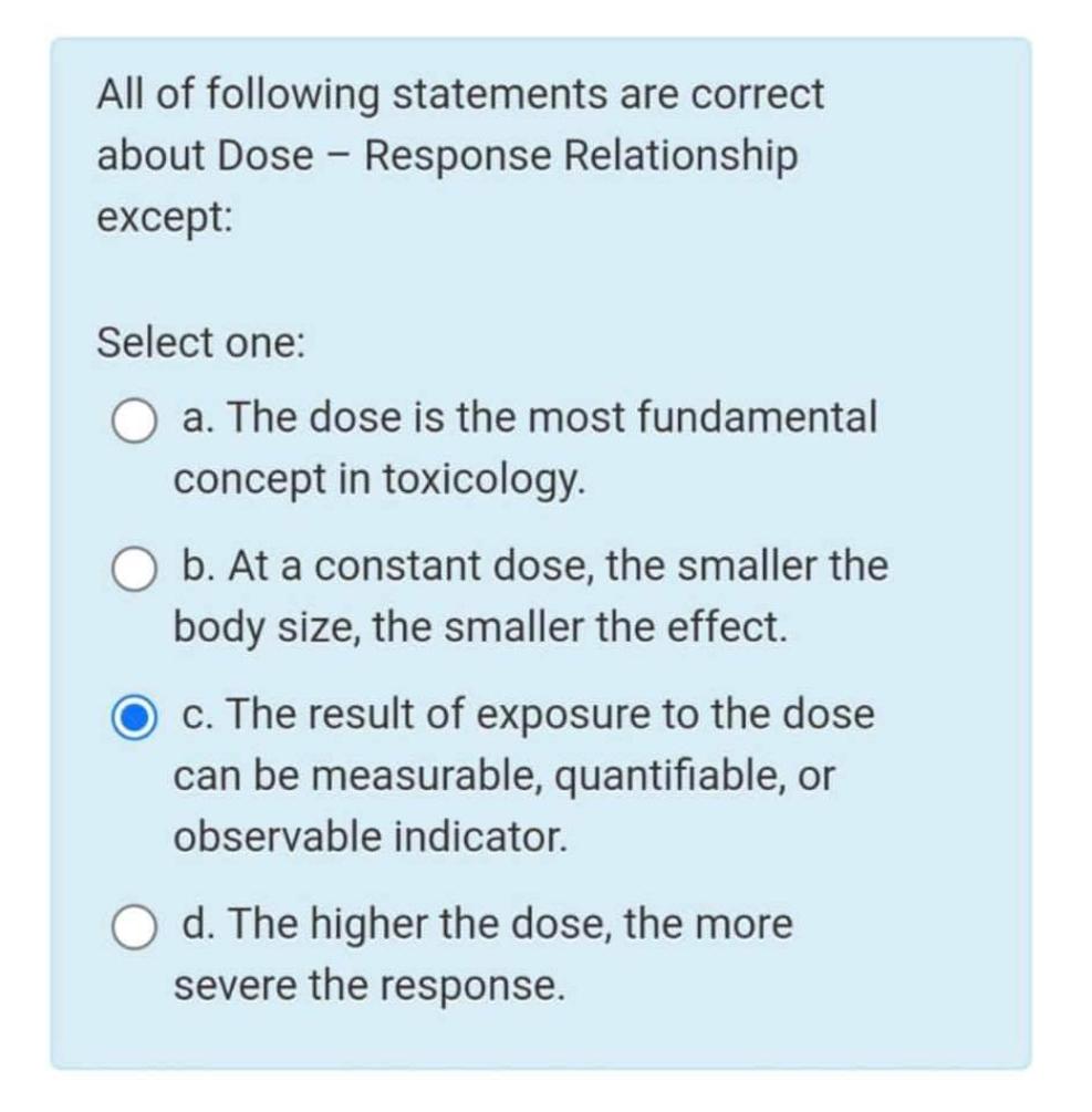 All of following statements are correct about Dose - Response Relationship except: Select one: a. The dose is the most fundam