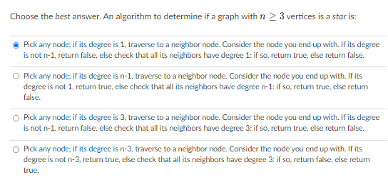 Choose the best answer. An algorithm to determine if a graph with n ? 3 vertices is a star is:
Pick any node; if its degree i