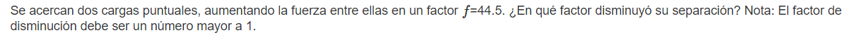 Se acercan dos cargas puntuales, aumentando la fuerza entre ellas en un factor \( f=44.5 \). ¿En qué factor disminuyó su sepa