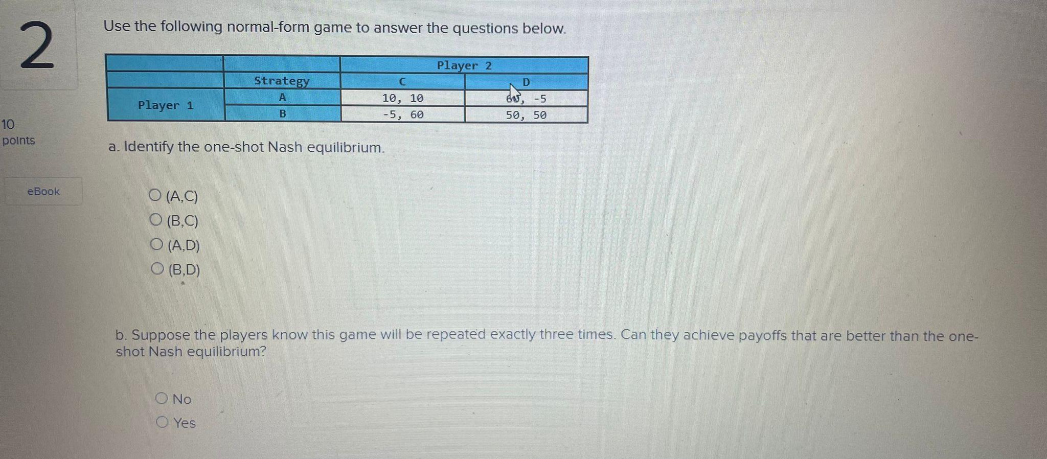 Use the following normal-form game to answer the questions below.
a. Identify the one-shot Nash equilibrium.
\( (\mathrm{A}, 