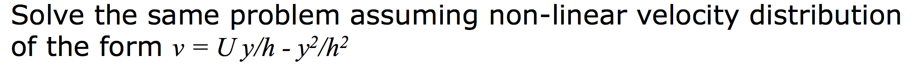 Solve the same problem assuming non-linear velocity distribution
of the form v = Uy/h - y²/h²