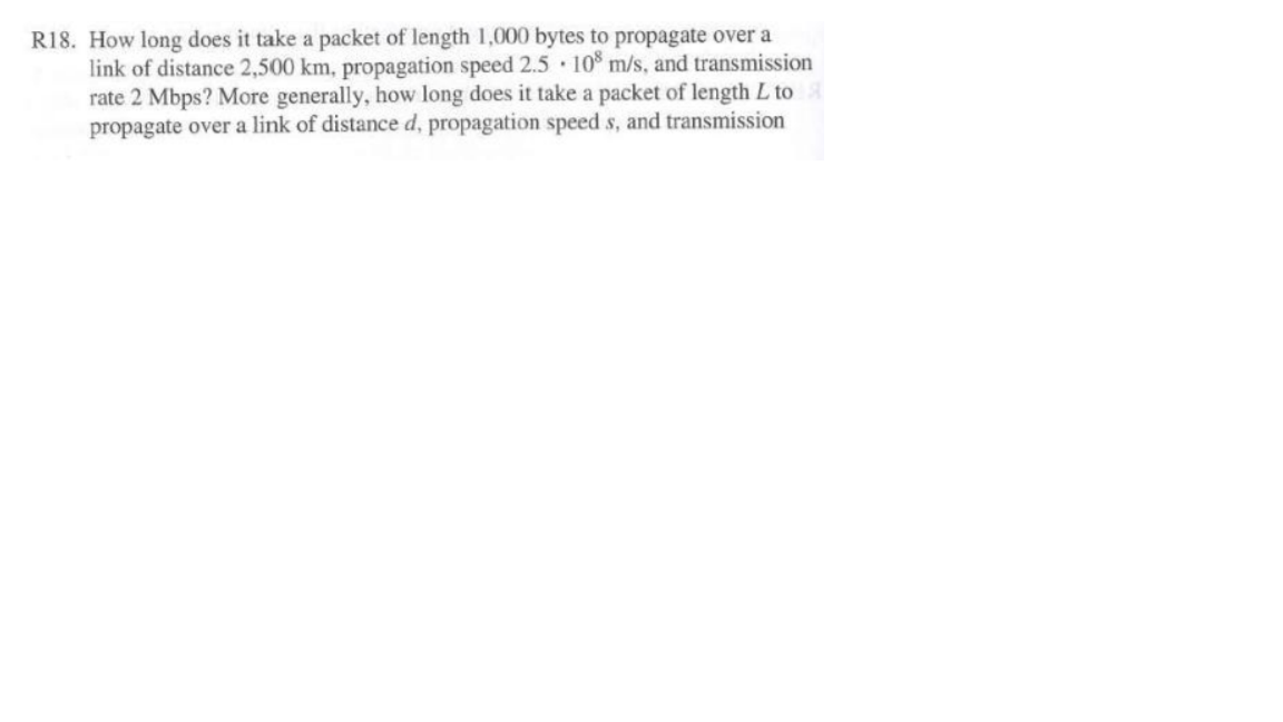 R18. How long does it take a packet of length 1,000 bytes to propagate over a link of distance 2,500 km, propagation speed 2.