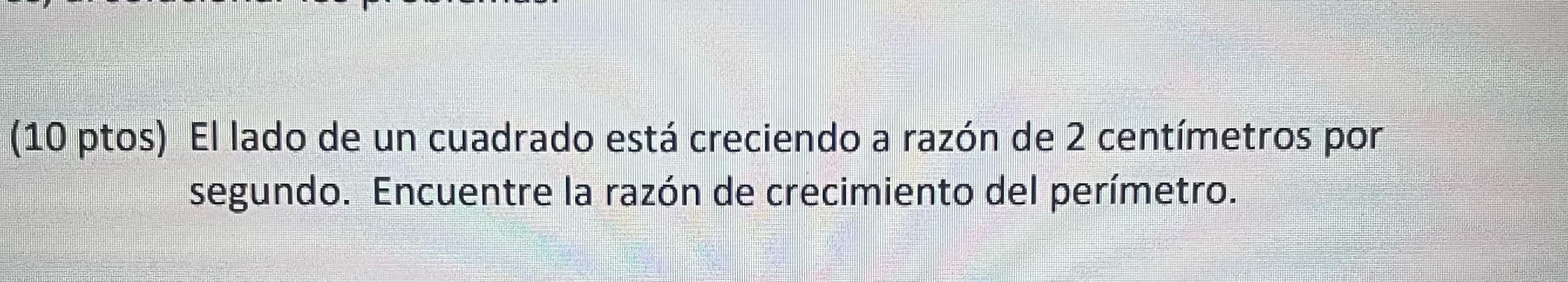 (10 ptos) El lado de un cuadrado está creciendo a razón de 2 centímetros por segundo. Encuentre la razón de crecimiento del p