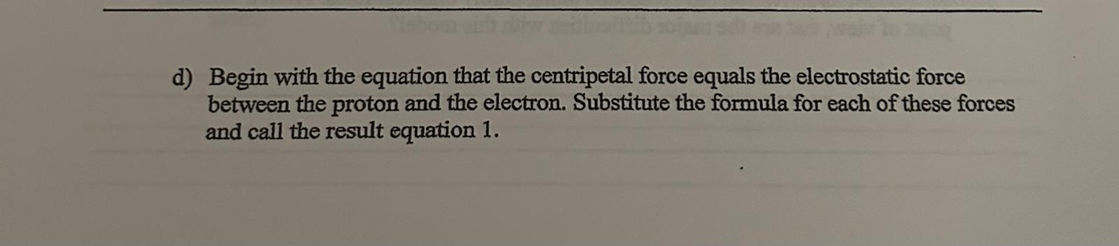 d) Begin with the equation that the centripetal force equals the electrostatic force between the proton and the electron. Sub