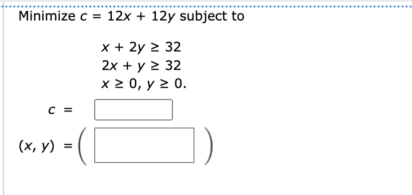 Minimize \( c=12 x+12 y \) subject to
\[
\begin{array}{c}
x+2 y \geq 32 \\
2 x+y \geq 32 \\
x \geq 0, y \geq 0 \\
c= \\
(x, y