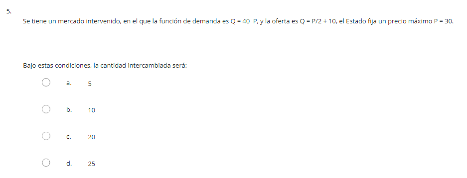 Se tiene un mercado intervenido, en el que la función de demanda es \( Q=40 \), y la oferta es \( Q=P / 2+10 \), el Estado fi