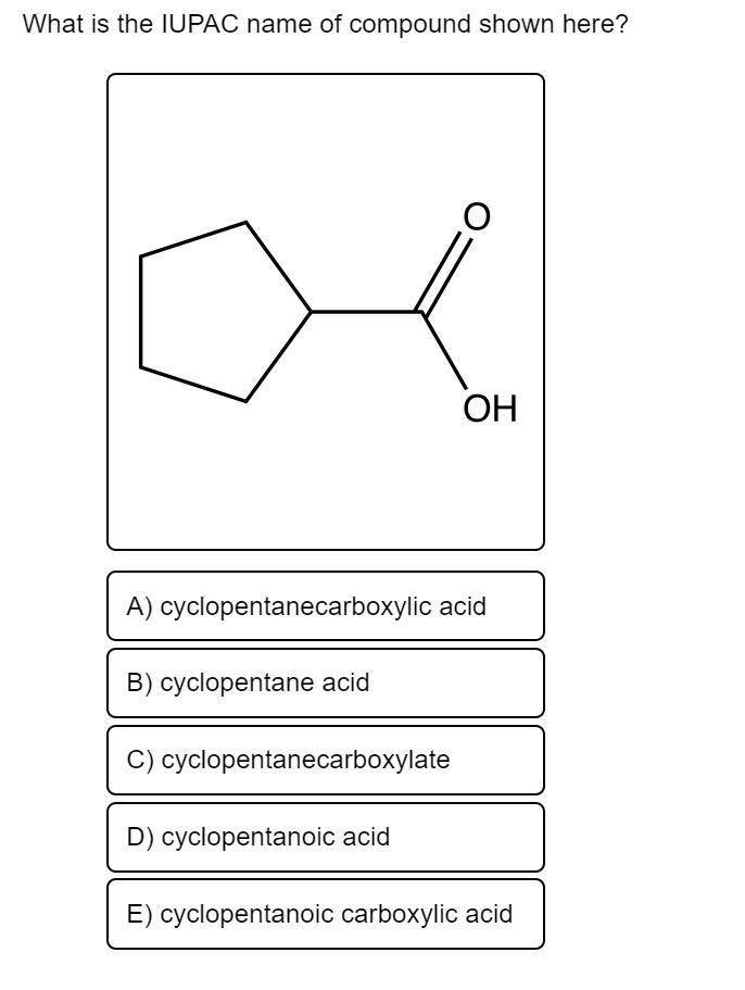 What is the IUPAC name of compound shown here?
A) cyclopentanecarboxylic acid
cyclopentane acid
C) cyclopentanecarboxylate
OH