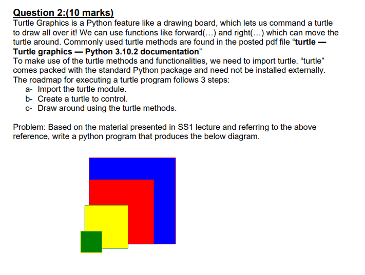 Question 2:(10 marks)
Turtle Graphics is a Python feature like a drawing board, which lets us command a turtle to draw all ov