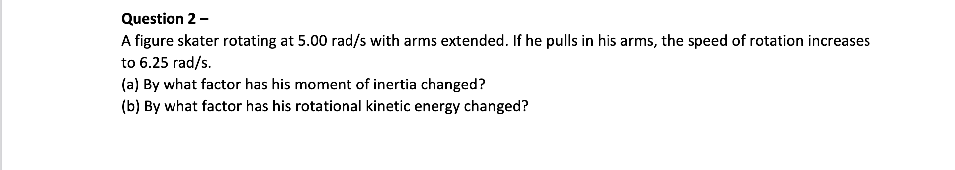 Question 2 -
A figure skater rotating at \( 5.00 \mathrm{rad} / \mathrm{s} \) with arms extended. If he pulls in his arms, th