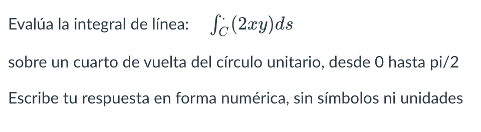 Evalúa la integral de línea: \( \quad \int_{C}(2 x y) d s \) sobre un cuarto de vuelta del círculo unitario, desde 0 hasta pi