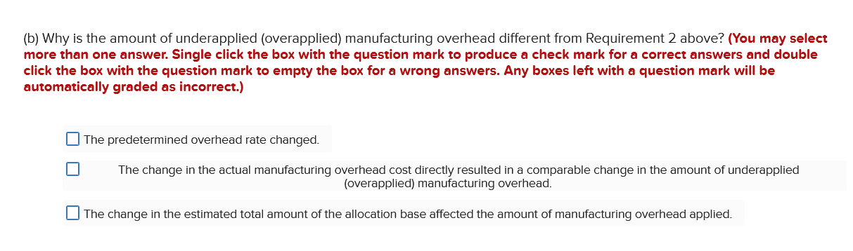 (b) Why is the amount of underapplied (overapplied) manufacturing overhead different from Requirement 2 above? (You may selec