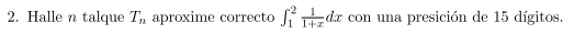 2. Halle \( n \) talque \( T_{n} \) aproxime correcto \( \int_{1}^{2} \frac{1}{1+x} d x \) con una presición de 15 dígitos.