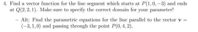 4. Find a vector function for the line segment which starts at P(1,0, -3) and ends at Q(2,2,1). Make sure to specify the corr