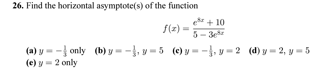 26. Find the horizontal asymptote(s) of the function \[ f(x)=\frac{e^{8 x}+10}{5-3 e^{8 x}} \] (a) \( y=-\frac{1}{3} \) only