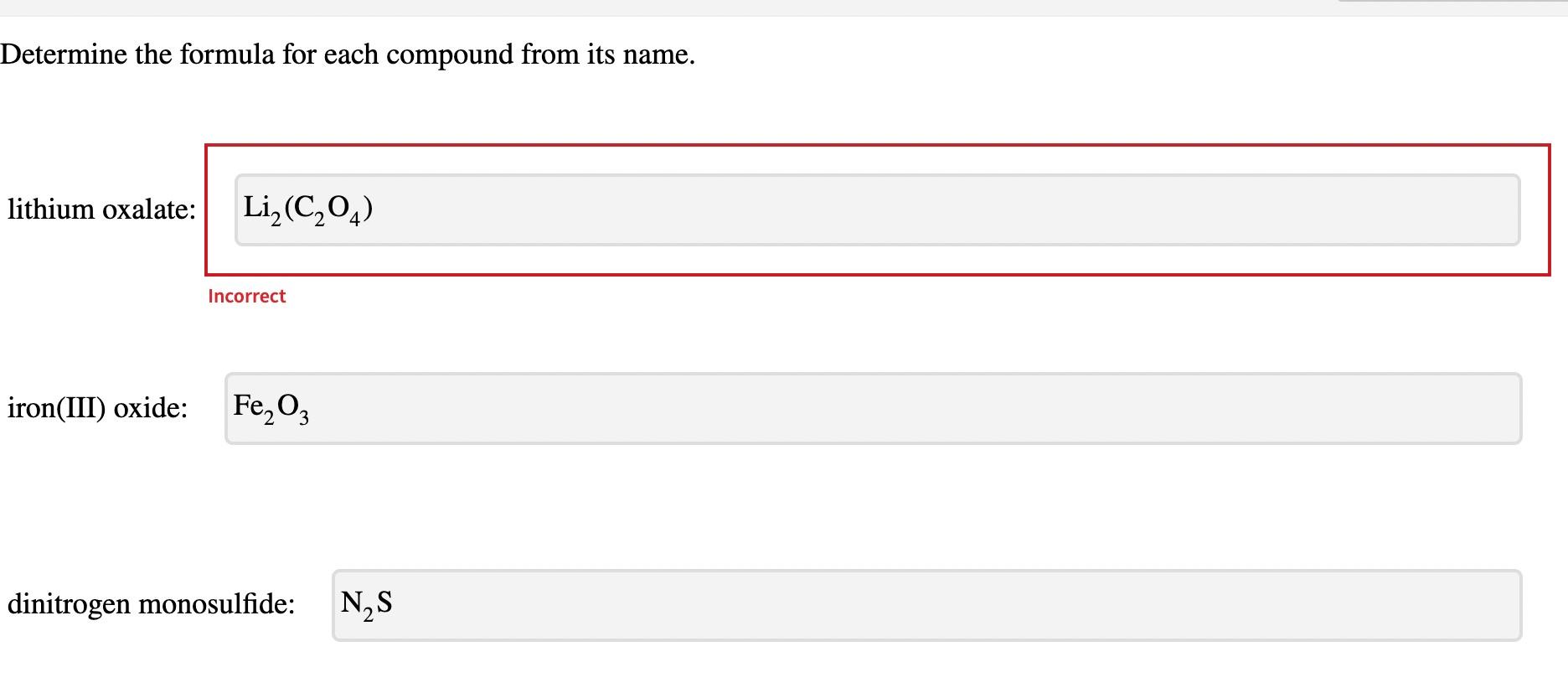 Determine the formula for each compound from its name.
lithium oxalate:
Incorrect
iron(III) oxide:
\( \mathrm{Fe} \)
dinitrog