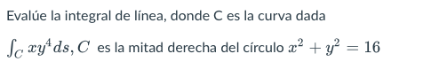 Evalúe la integral de línea, donde C es la curva dada Sc xy4ds, C es la mitad derecha del círculo x2 + y2 = 16