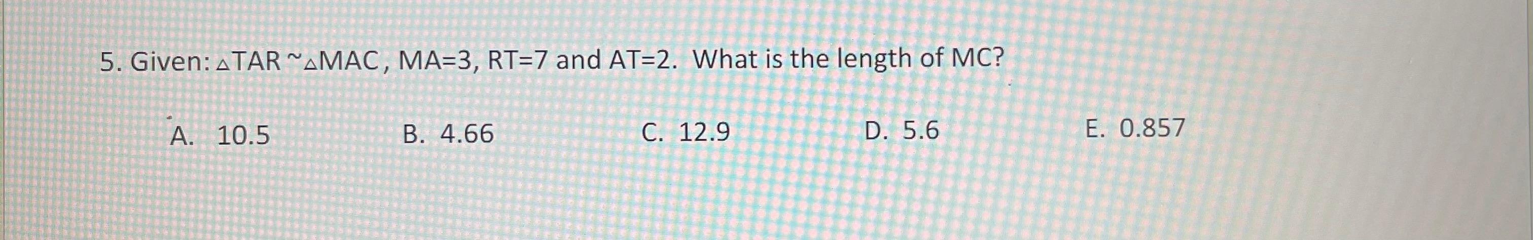 5. Given: ATAR~AMAC, MA=3, RT=7 and AT=2. What is the length of MC?
A. 10.5
B. 4.66
C. 12.9
D. 5.6
E. 0.857